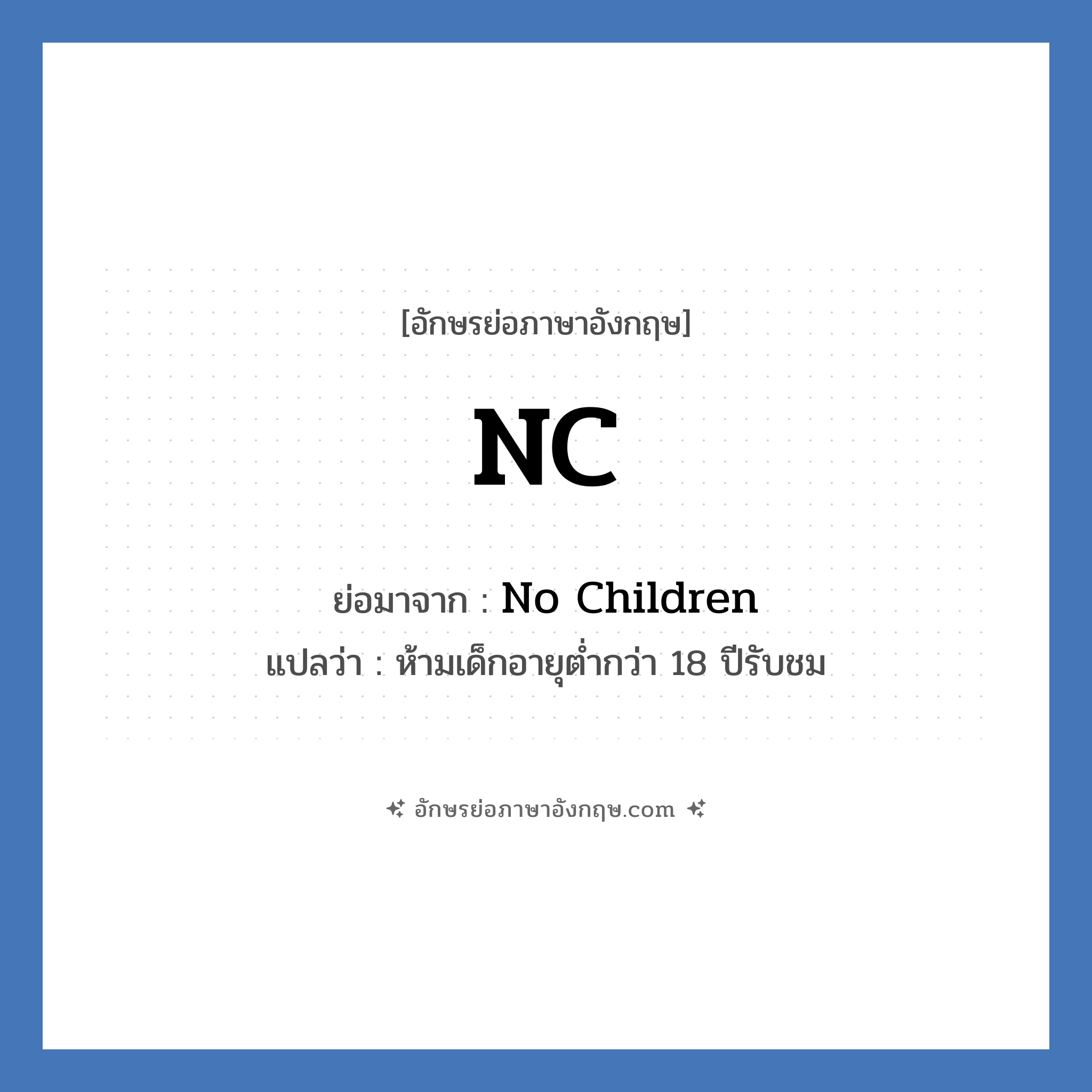 NC ย่อมาจาก? แปลว่า?, อักษรย่อภาษาอังกฤษ NC ย่อมาจาก No Children แปลว่า ห้ามเด็กอายุต่ำกว่า 18 ปีรับชม หมวด NC หรือคำเต็ม ๆ ว่า NC-17 เป็นคำบอกเรตติ้งของภาพยนตร์ที่กำหนดโดยสมาคมภาพยนตร์แห่งอเมริกา (Motion Picture of America) คำว่า NC-17 ย่อมาจาก &#34;No one 17 and under admitted&#34; ซึ่งแปลตรง ๆ คือ &#34;ห้ามเด็กอายุต่ำกว่า 18 ปีรับชม&#34;